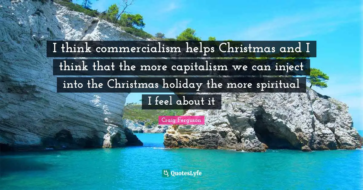 Craig Ferguson Quotes: "I think commercialism helps Christmas and I think that the more capitalism we can inject into the Christmas holiday the more spiritual I feel about it"