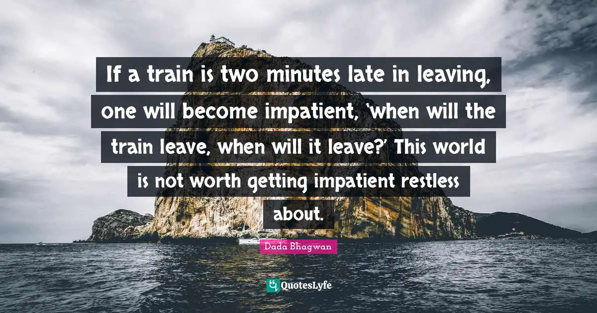 If a train is two minutes late in leaving, one will become impatient, ‘when will the train leave, when will it leave?’ This world is not worth getting impatient restless about.