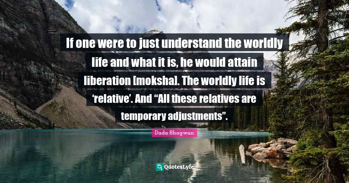 If one were to just understand the worldly life and what it is, he would attain liberation [moksha]. The worldly life is ‘relative’. And “All these relatives are temporary adjustments”.