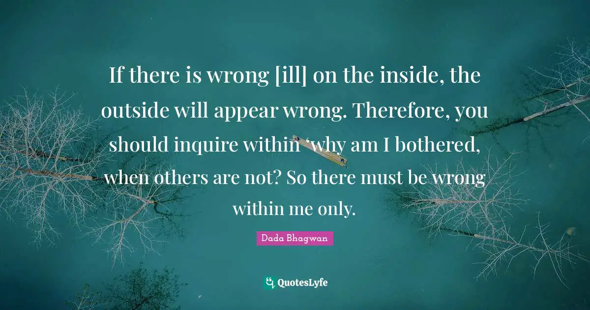If there is wrong [ill] on the inside, the outside will appear wrong. Therefore, you should inquire within ‘why am I bothered, when others are not? So there must be wrong within me only.
