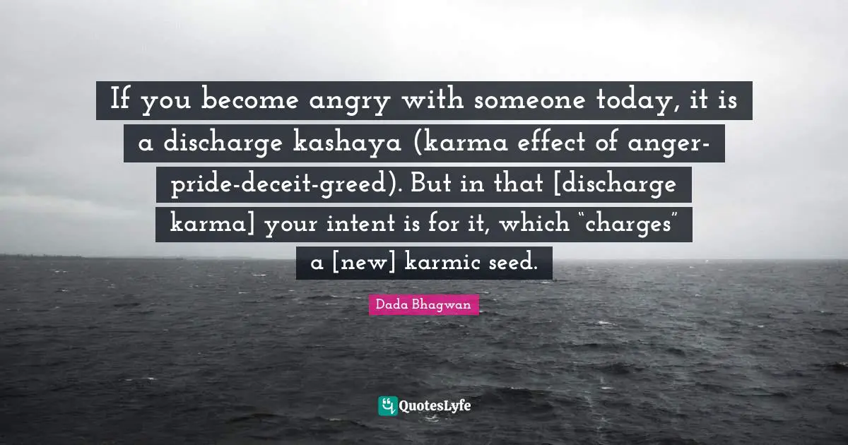 If you become angry with someone today, it is a discharge kashaya (karma effect of anger-pride-deceit-greed). But in that [discharge karma] your intent is for it, which “charges” a [new] karmic seed.