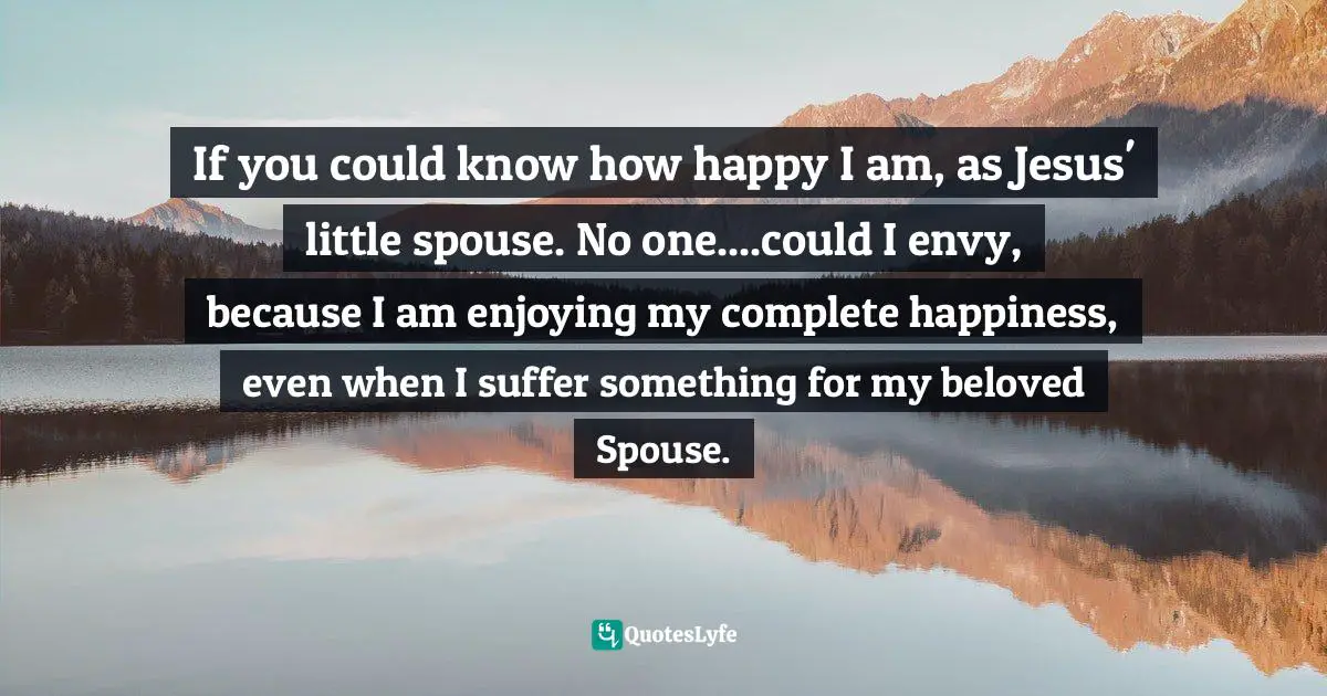 If you could know how happy I am, as Jesus' little spouse. No one....could I envy, because I am enjoying my complete happiness, even when I suffer something for my beloved Spouse.