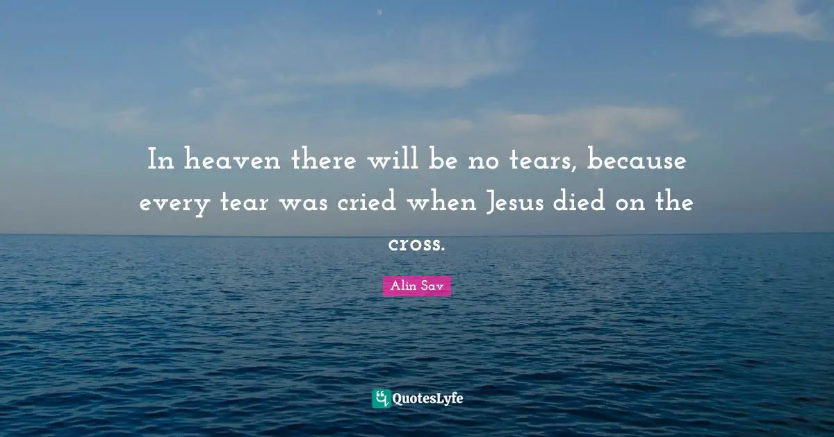 In heaven there will be no tears, because every tear was cried when Jesus died on the cross.