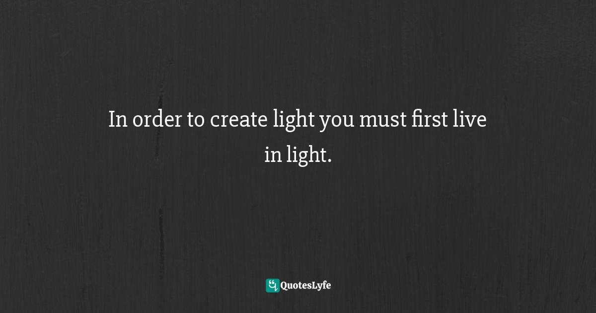 In order to create light you must first live in light.