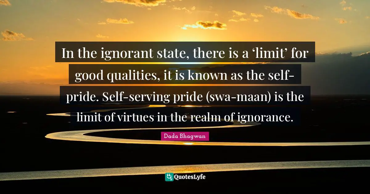 In the ignorant state, there is a ‘limit’ for good qualities, it is known as the self-pride. Self-serving pride (swa-maan) is the limit of virtues in the realm of ignorance.
