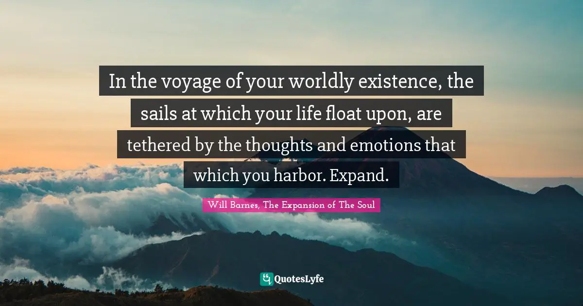In the voyage of your worldly existence, the sails at which your life float upon, are tethered by the thoughts and emotions that which you harbor. Expand.