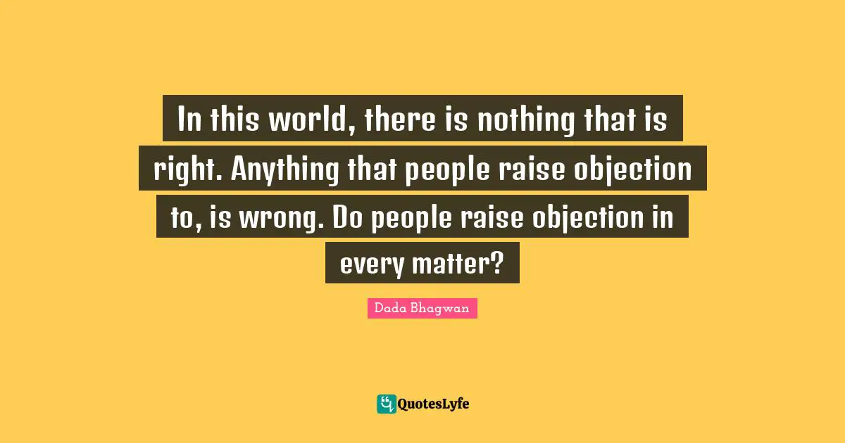 In this world, there is nothing that is right. Anything that people raise objection to, is wrong. Do people raise objection in every matter?