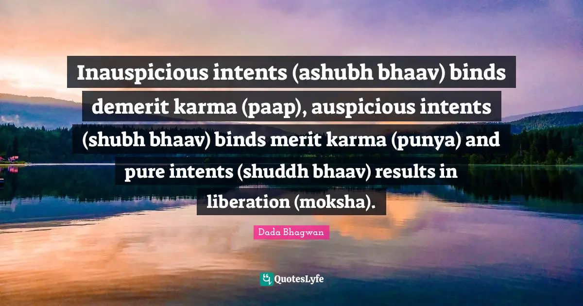 Inauspicious intents (ashubh bhaav) binds demerit karma (paap), auspicious intents (shubh bhaav) binds merit karma (punya) and pure intents (shuddh bhaav) results in liberation (moksha).