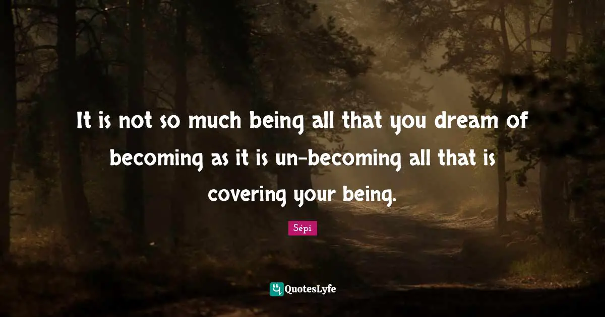 It is not so much being all that you dream of becoming as it is un-becoming all that is covering your being.