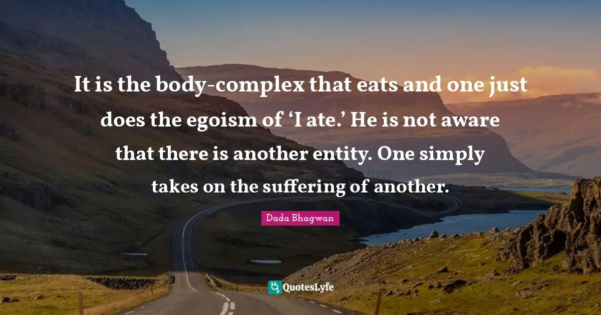 It is the body-complex that eats and one just does the egoism of ‘I ate.’ He is not aware that there is another entity. One simply takes on the suffering of another.