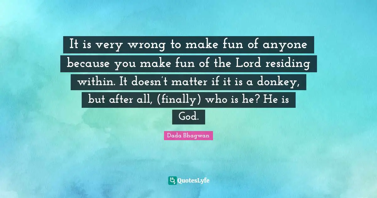 It is very wrong to make fun of anyone because you make fun of the Lord residing within. It doesn’t matter if it is a donkey, but after all, (finally) who is he? He is God.