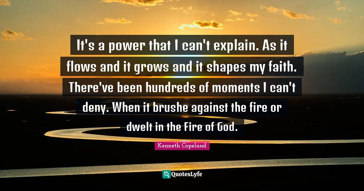 Lyrics Quotes: "It's a power that I can't explain. As it flows and it grows and it shapes my faith. There've been hundreds of moments I can't deny. When it brushe against the fire or dwelt in the Fire of God."
