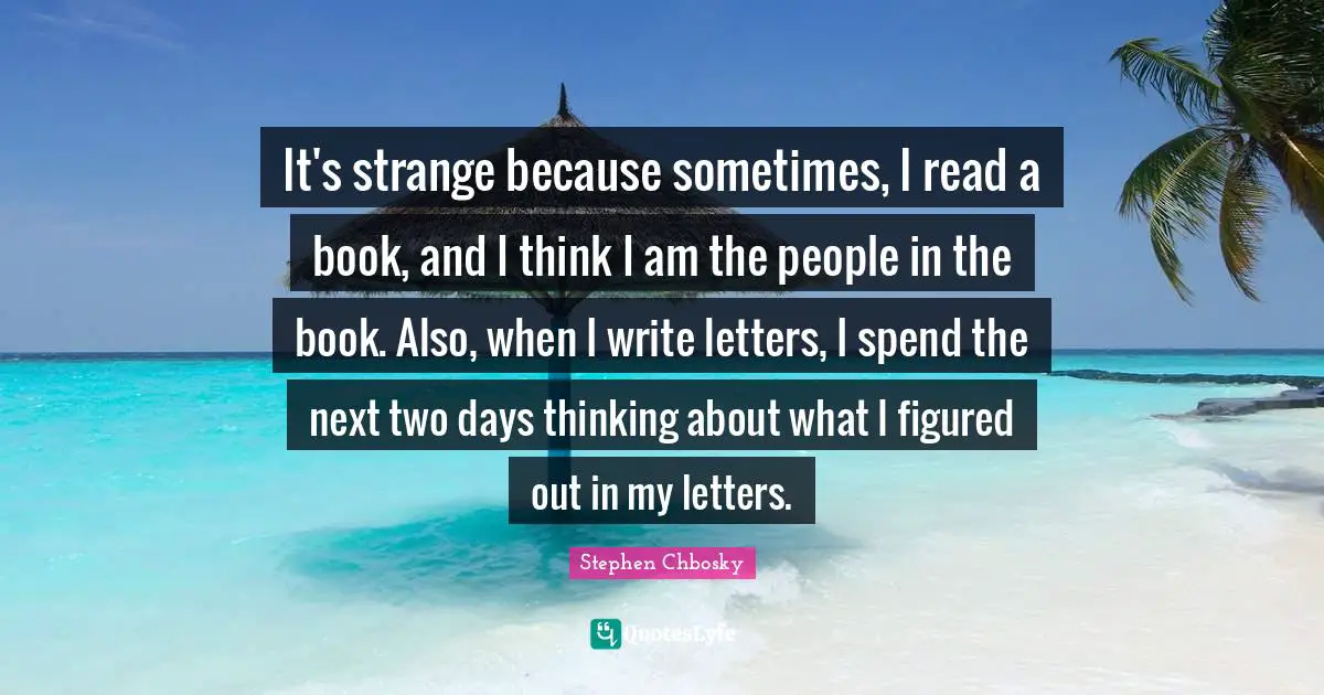It's strange because sometimes, I read a book, and I think I am the people in the book. Also, when I write letters, I spend the next two days thinking about what I figured out in my letters.