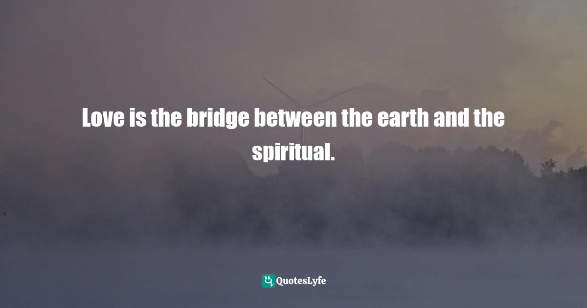 Love is the bridge between the earth and the spiritual.