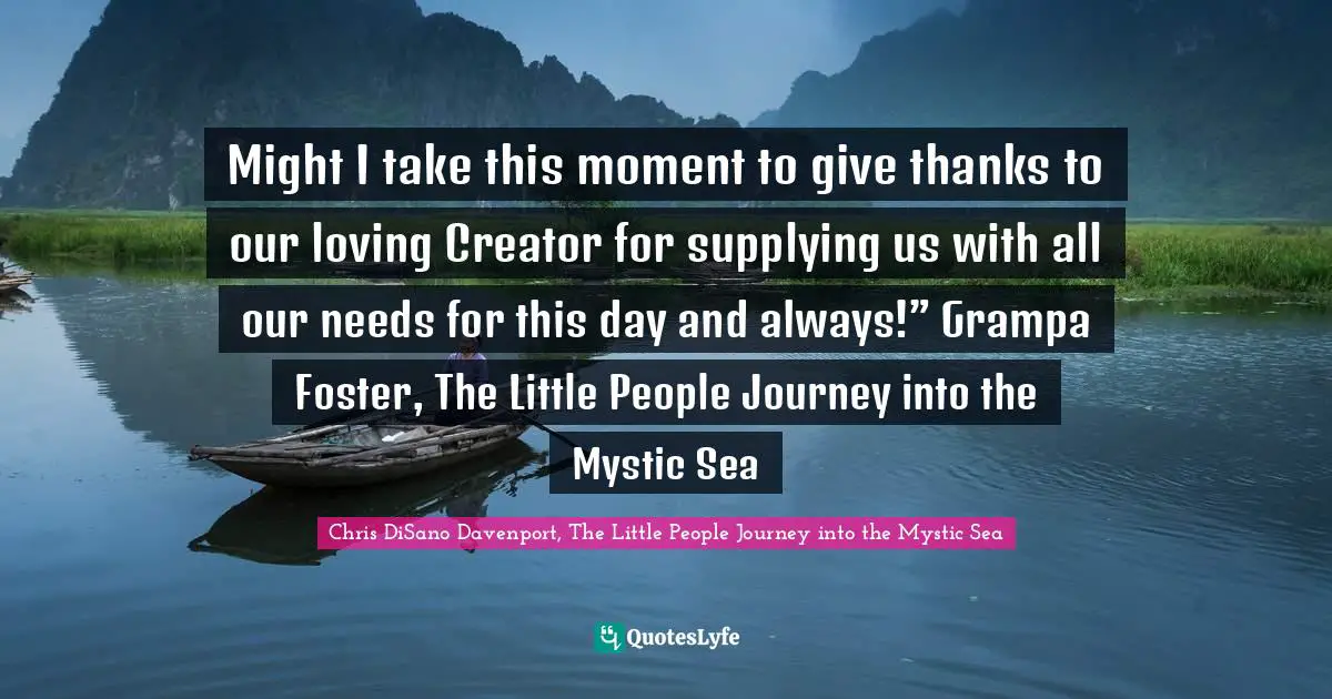 Might I take this moment to give thanks to our loving Creator for supplying us with all our needs for this day and always!” Grampa Foster, The Little People Journey into the Mystic Sea