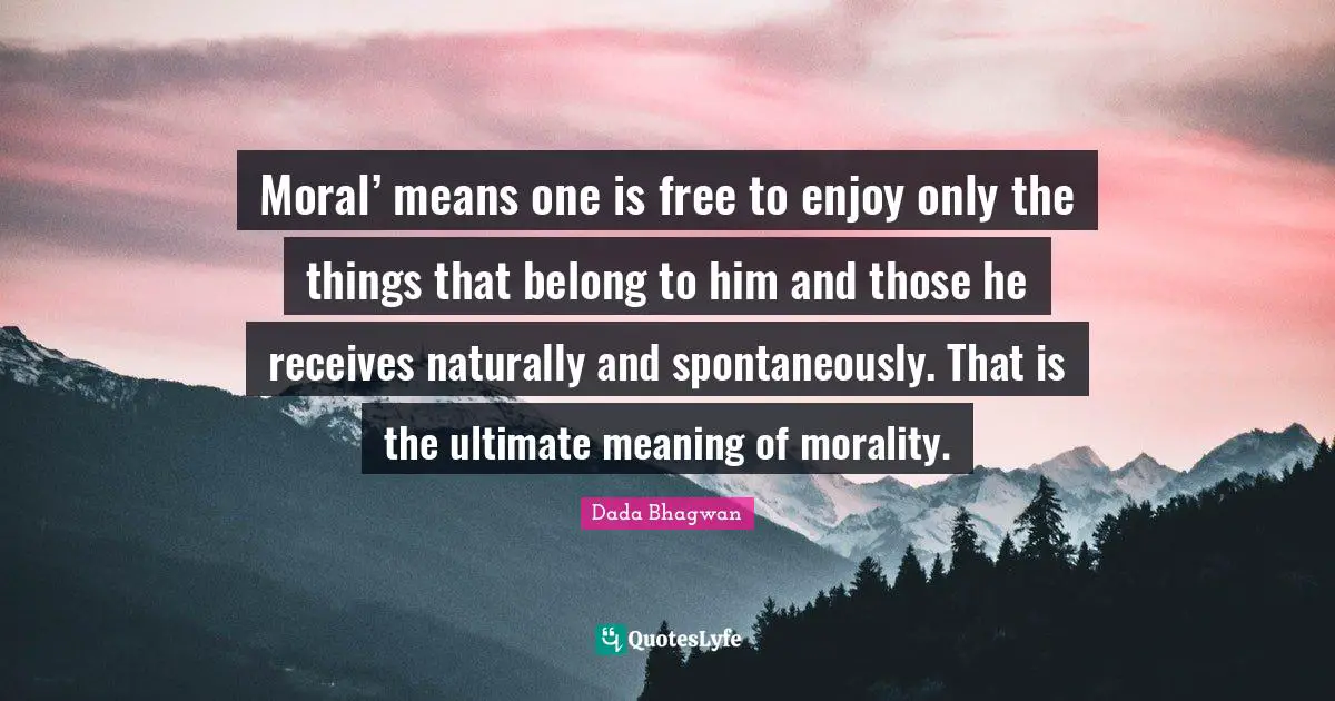 Moral’ means one is free to enjoy only the things that belong to him and those he receives naturally and spontaneously. That is the ultimate meaning of morality.