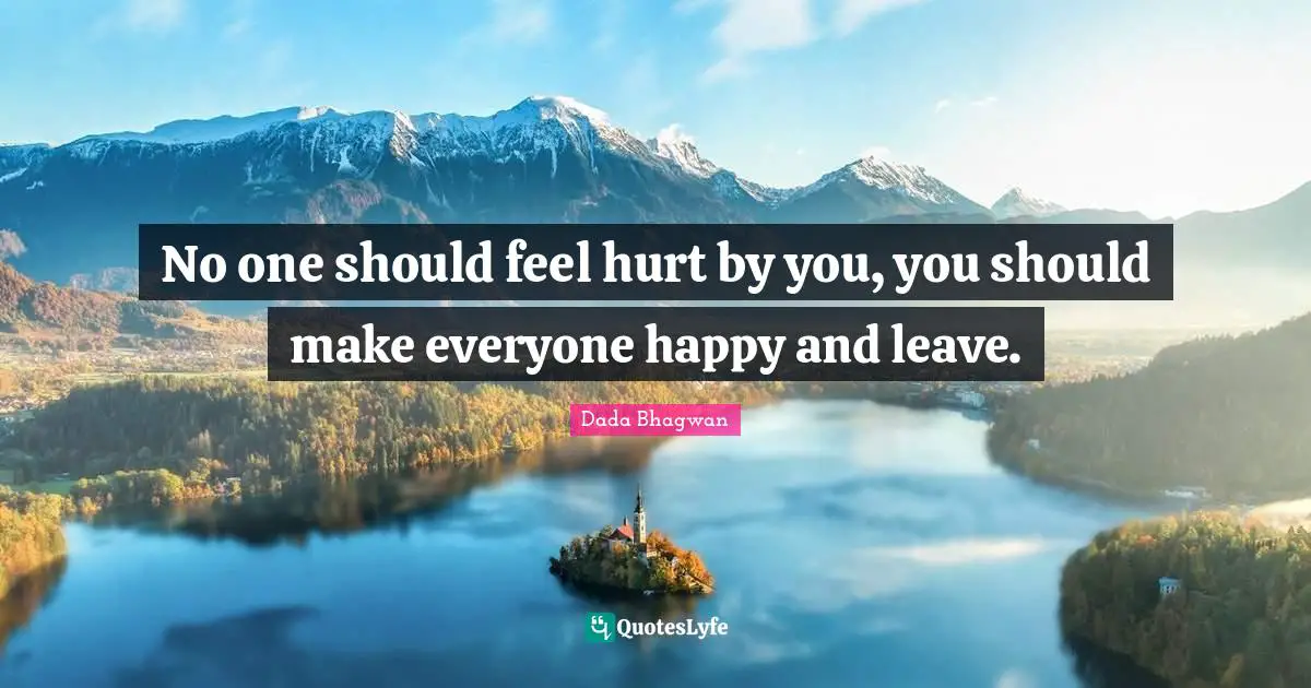 No one should feel hurt by you, you should make everyone happy and leave.