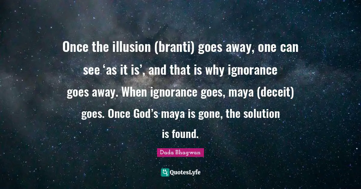 Once the illusion (branti) goes away, one can see ‘as it is’, and that is why ignorance goes away. When ignorance goes, maya (deceit) goes. Once God’s maya is gone, the solution is found.