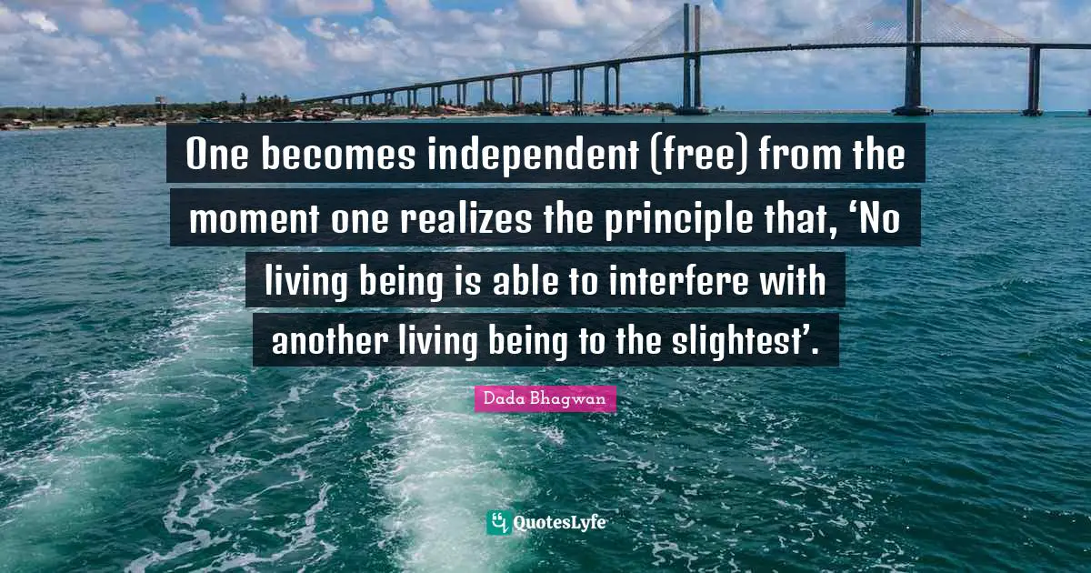 One becomes independent (free) from the moment one realizes the principle that, ‘No living being is able to interfere with another living being to the slightest’.