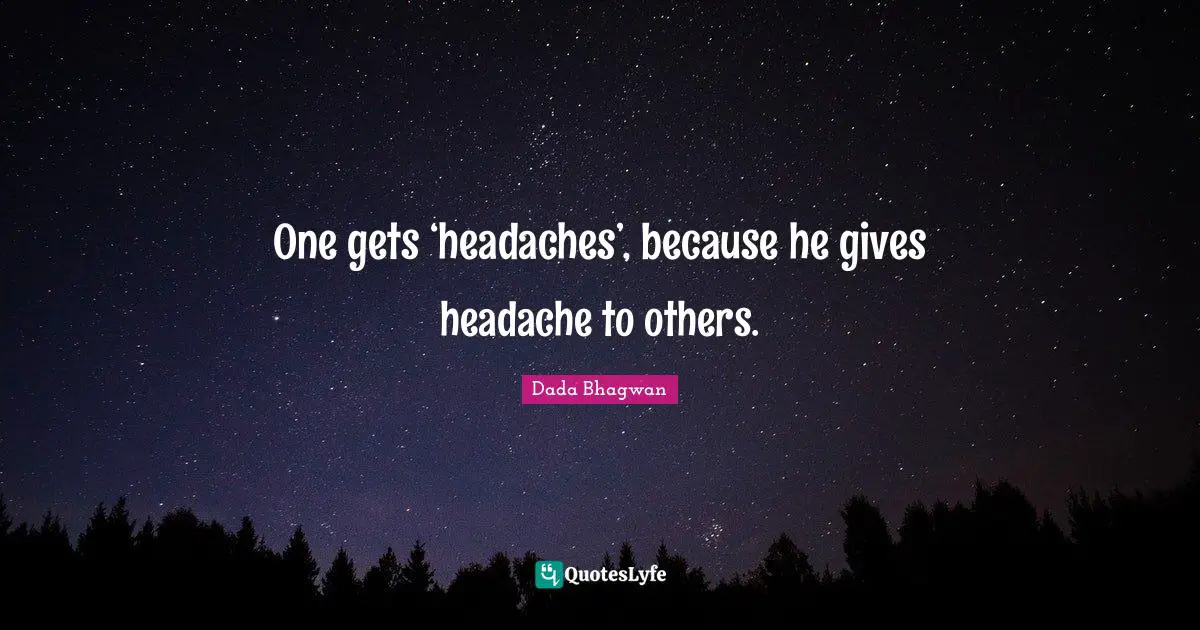 One gets ‘headaches’, because he gives headache to others.