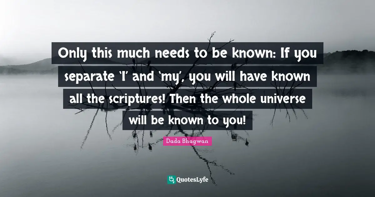 Only this much needs to be known: If you separate ‘I’ and ‘my’, you will have known all the scriptures! Then the whole universe will be known to you!