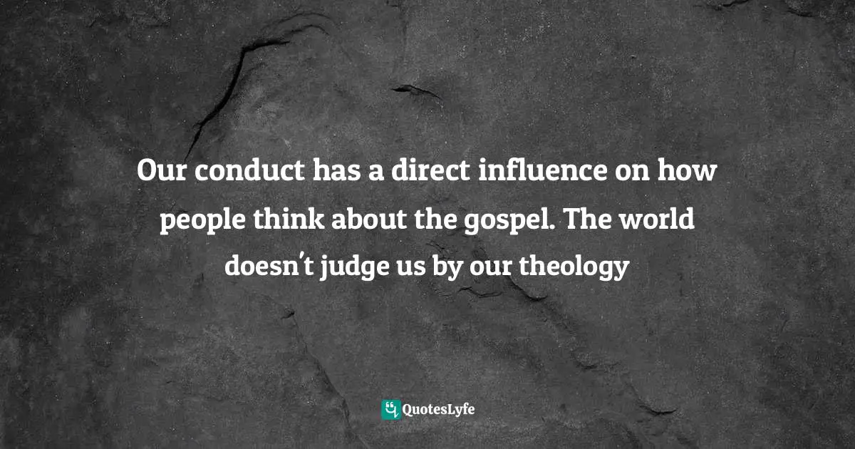 Our conduct has a direct influence on how people think about the gospel. The world doesn't judge us by our theology