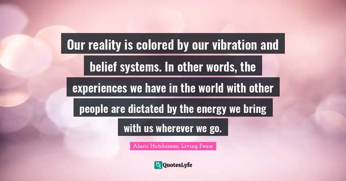 Alaric Hutchinson, Living Peace Quotes: Our reality is colored by our vibration and belief systems. In other words, the experiences we have in the world with other people are dictated by the energy we bring with us wherever we go.