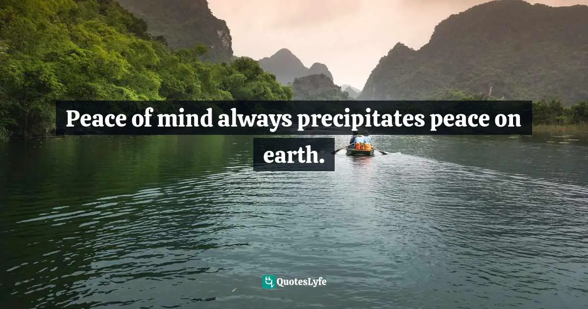 Peace of mind always precipitates peace on earth.
