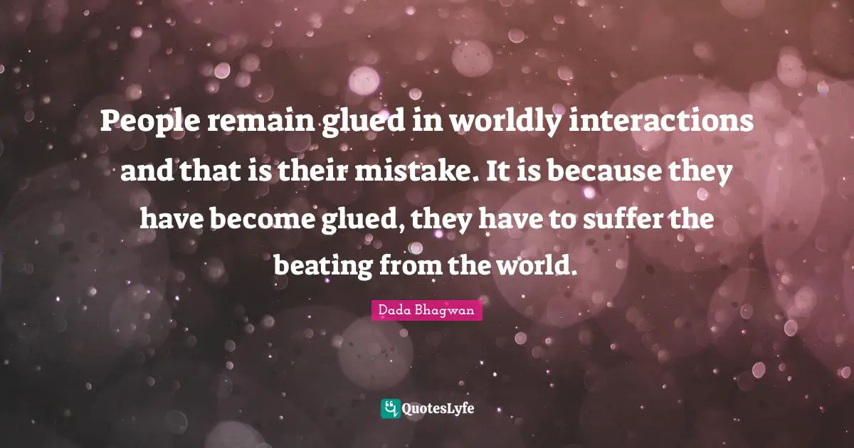People remain glued in worldly interactions and that is their mistake. It is because they have become glued, they have to suffer the beating from the world.