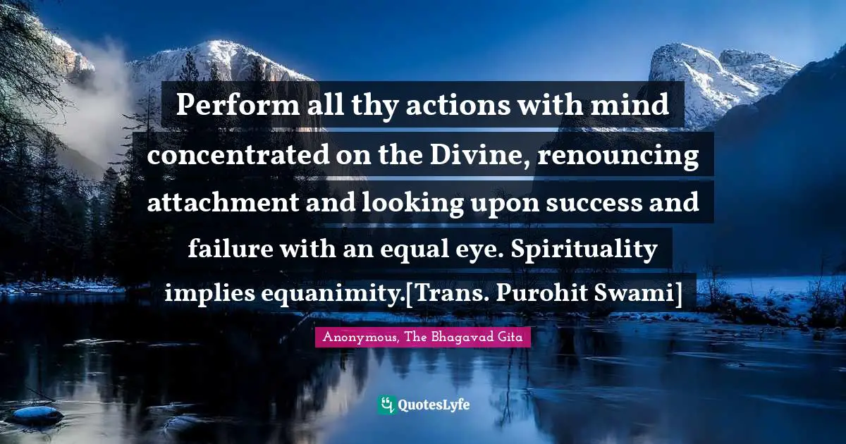 Perform all thy actions with mind concentrated on the Divine, renouncing attachment and looking upon success and failure with an equal eye. Spirituality implies equanimity.[Trans. Purohit Swami]