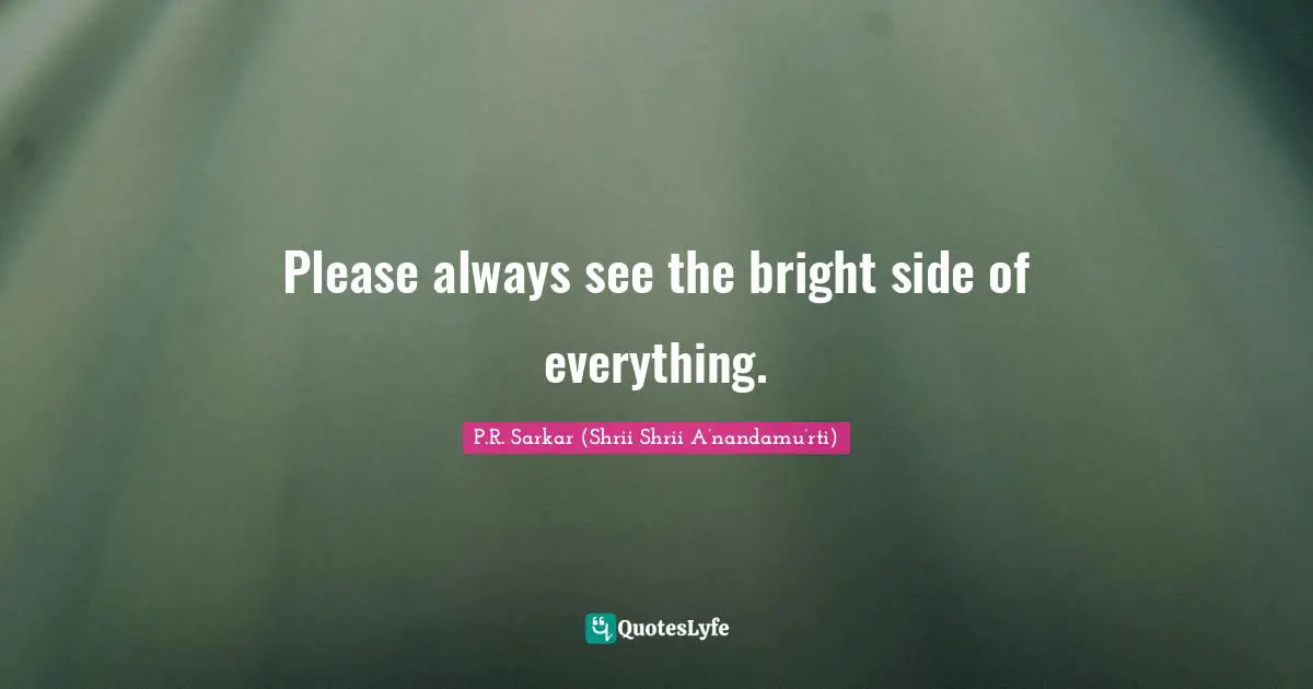 Please always see the bright side of everything.