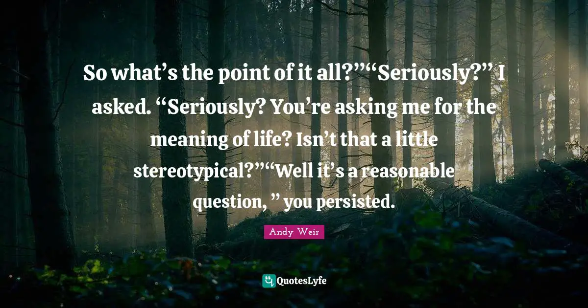 So what’s the point of it all?”“Seriously?” I asked. “Seriously? You’re asking me for the meaning of life? Isn’t that a little stereotypical?”“Well it’s a reasonable question, ” you persisted.