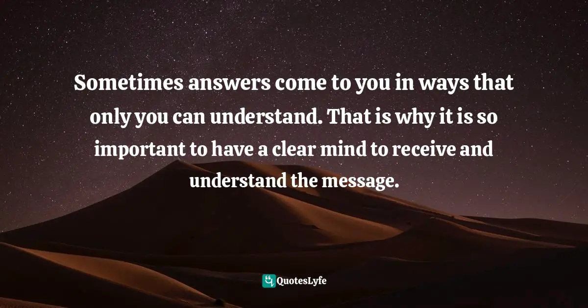 Sometimes answers come to you in ways that only you can understand. That is why it is so important to have a clear mind to receive and understand the message.