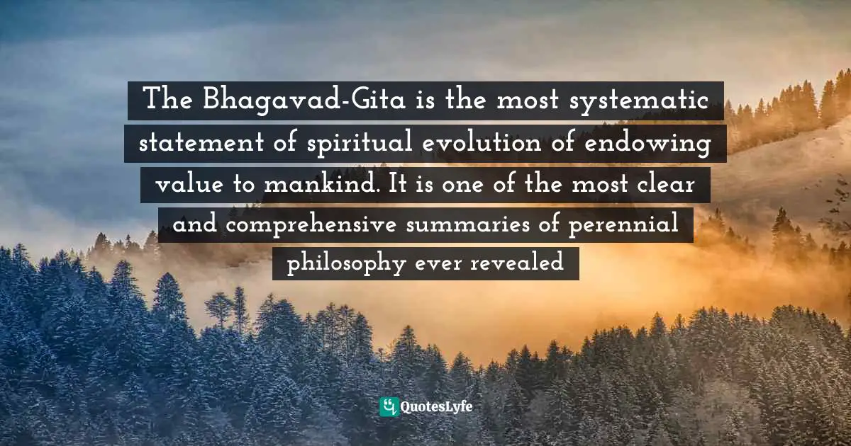 The Bhagavad-Gita is the most systematic statement of spiritual evolution of endowing value to mankind. It is one of the most clear and comprehensive summaries of perennial philosophy ever revealed