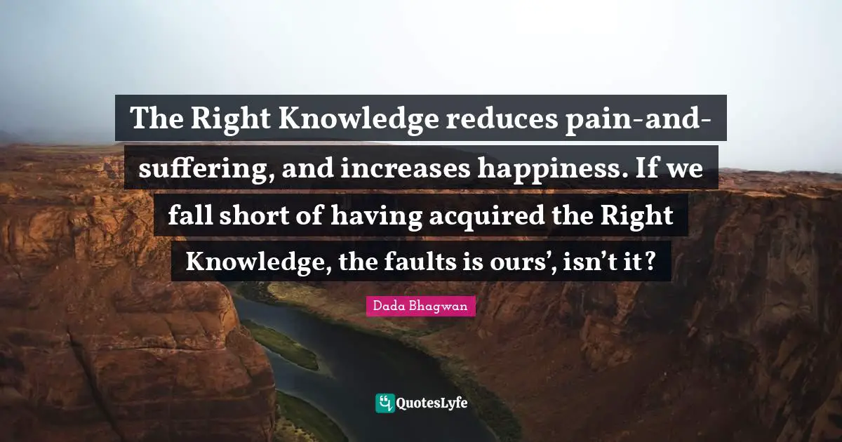 The Right Knowledge reduces pain-and-suffering, and increases happiness. If we fall short of having acquired the Right Knowledge, the faults is ours’, isn’t it?