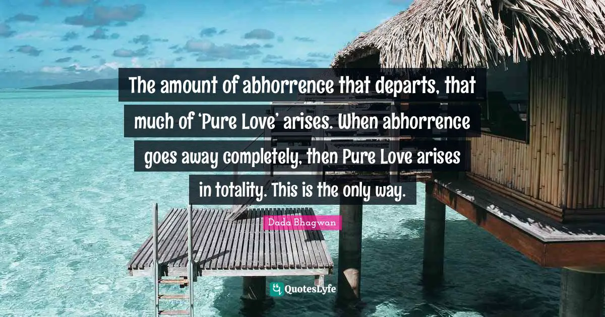 The amount of abhorrence that departs, that much of ‘Pure Love’ arises. When abhorrence goes away completely, then Pure Love arises in totality. This is the only way.