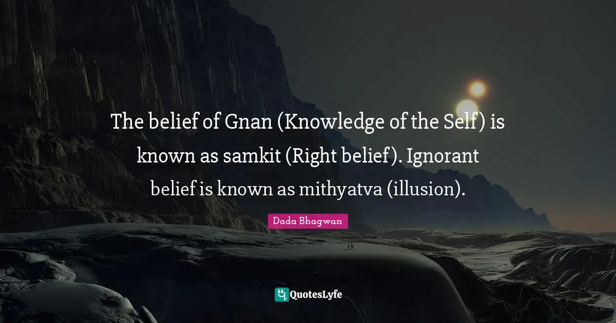 The belief of Gnan (Knowledge of the Self) is known as samkit (Right belief). Ignorant belief is known as mithyatva (illusion).