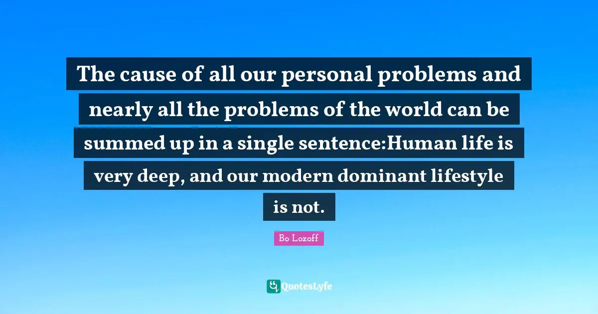 The cause of all our personal problems and nearly all the problems of the world can be summed up in a single sentence:Human life is very deep, and our modern dominant lifestyle is not.