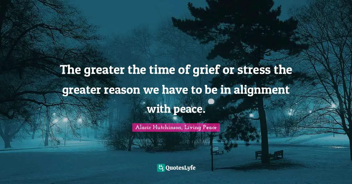 The greater the time of grief or stress the greater reason we have to be in alignment with peace.