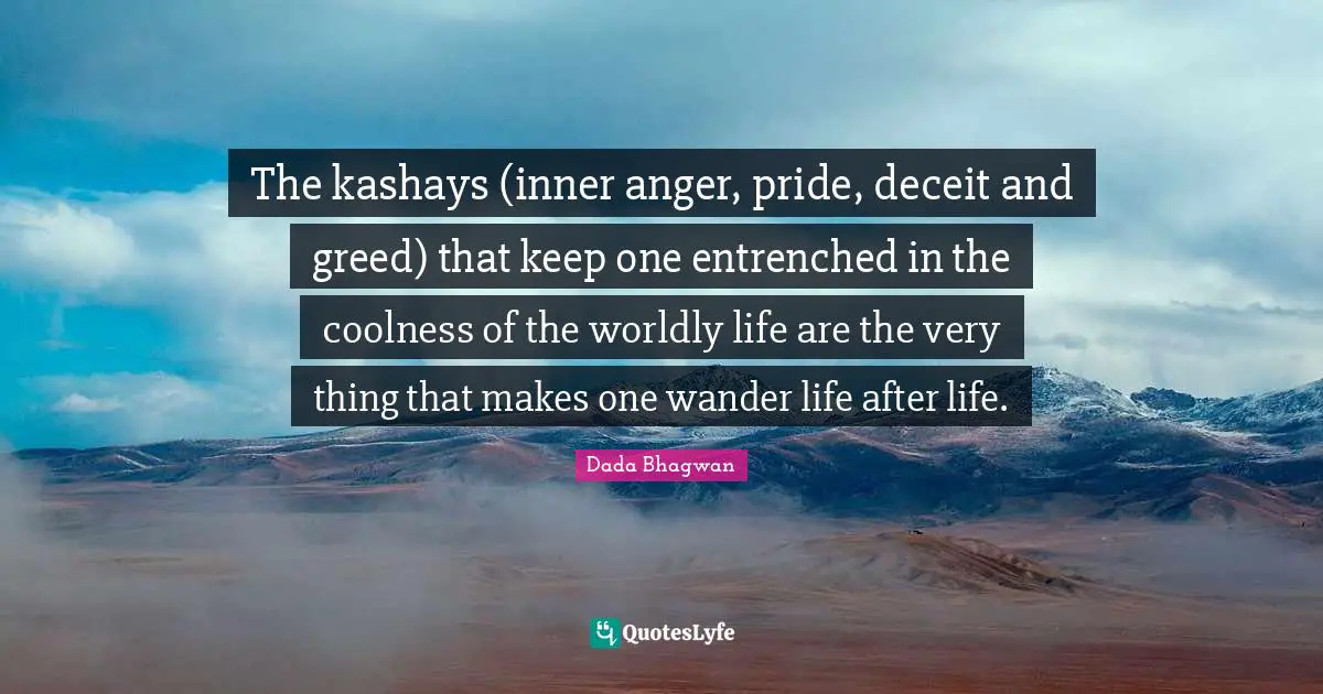 The kashays (inner anger, pride, deceit and greed) that keep one entrenched in the coolness of the worldly life are the very thing that makes one wander life after life.