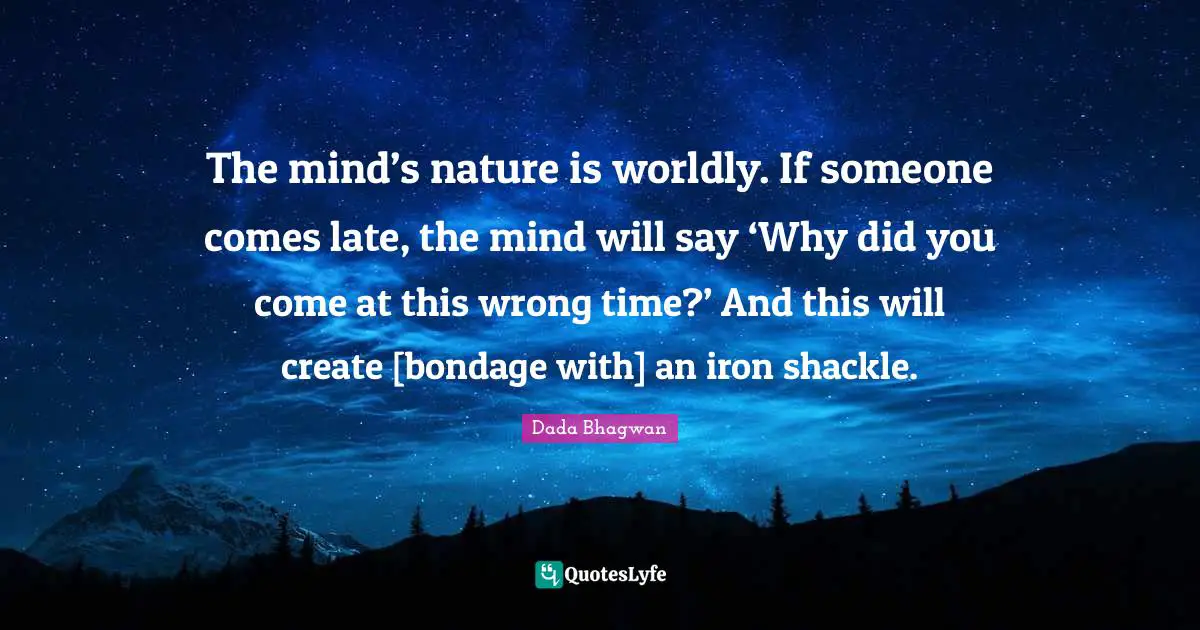 The mind’s nature is worldly. If someone comes late, the mind will say ‘Why did you come at this wrong time?’ And this will create [bondage with] an iron shackle.