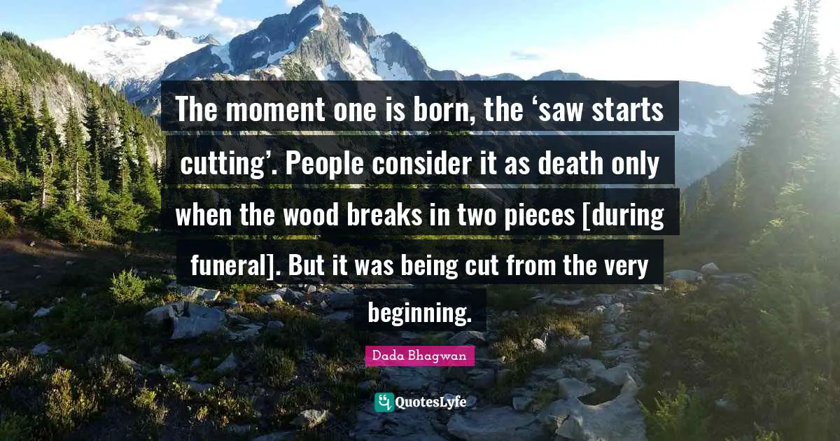 The moment one is born, the ‘saw starts cutting’. People consider it as death only when the wood breaks in two pieces [during funeral]. But it was being cut from the very beginning.