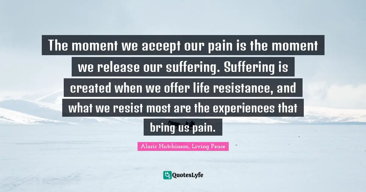 Creating Oneself Quotes: "The moment we accept our pain is the moment we release our suffering. Suffering is created when we offer life resistance, and what we resist most are the experiences that bring us pain."