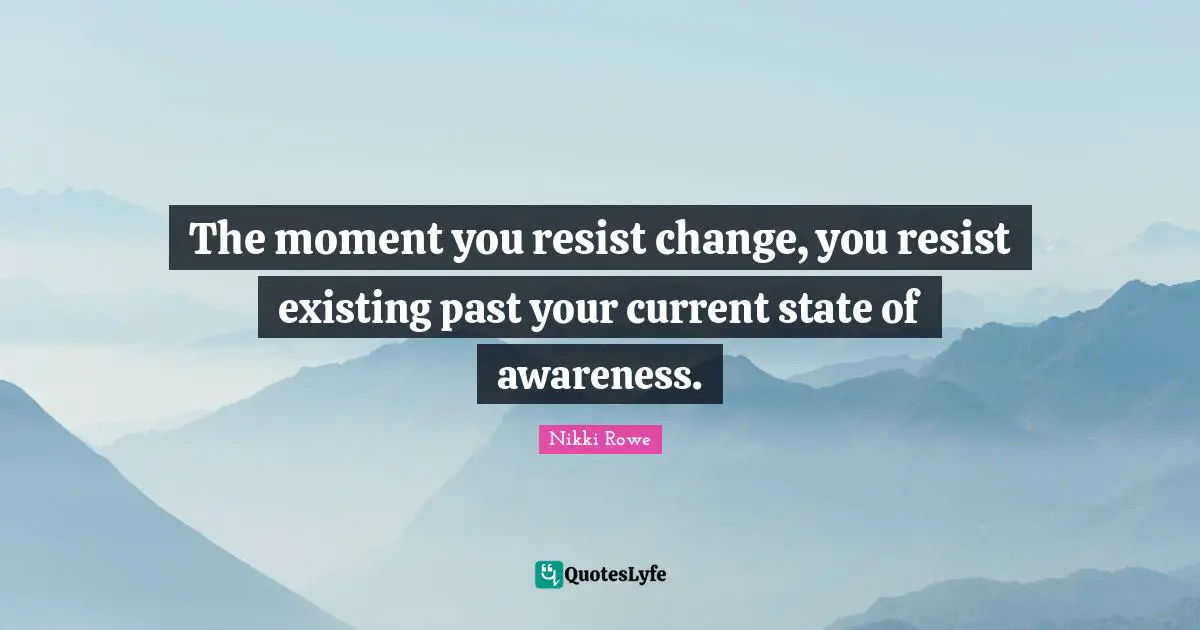 The moment you resist change, you resist existing past your current state of awareness.