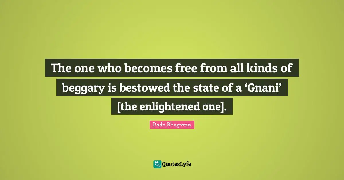 The one who becomes free from all kinds of beggary is bestowed the state of a ‘Gnani’ [the enlightened one].