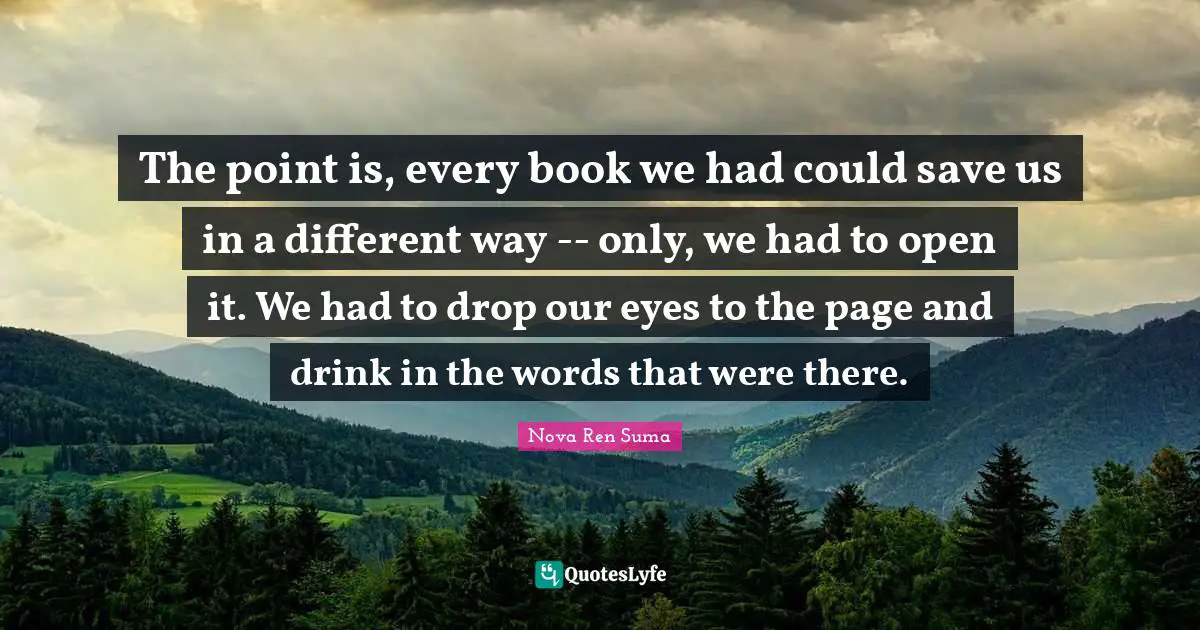 The point is, every book we had could save us in a different way -- only, we had to open it. We had to drop our eyes to the page and drink in the words that were there.