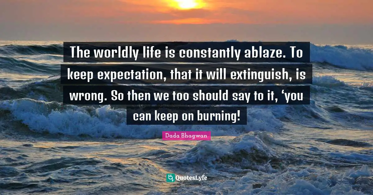 Dada Bhagwan Quotes: The worldly life is constantly ablaze. To keep expectation, that it will extinguish, is wrong. So then we too should say to it, ‘you can keep on burning!