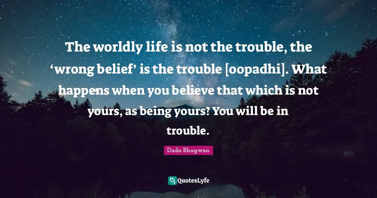 The worldly life is not the trouble, the ‘wrong belief’ is the trouble [oopadhi]. What happens when you believe that which is not yours, as being yours? You will be in trouble.