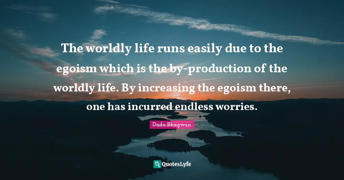 The worldly life runs easily due to the egoism which is the by-production of the worldly life. By increasing the egoism there, one has incurred endless worries.