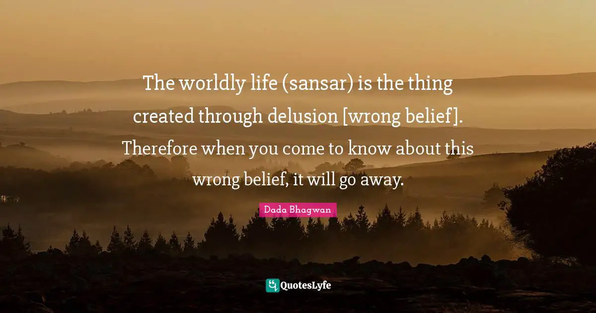 The worldly life (sansar) is the thing created through delusion [wrong belief]. Therefore when you come to know about this wrong belief, it will go away.